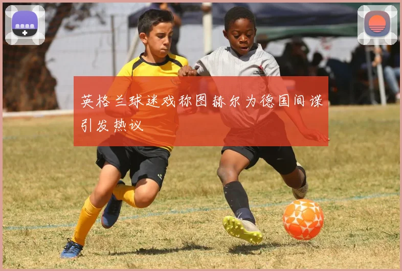 英格兰球迷戏称图赫尔为德国间谍引发热议