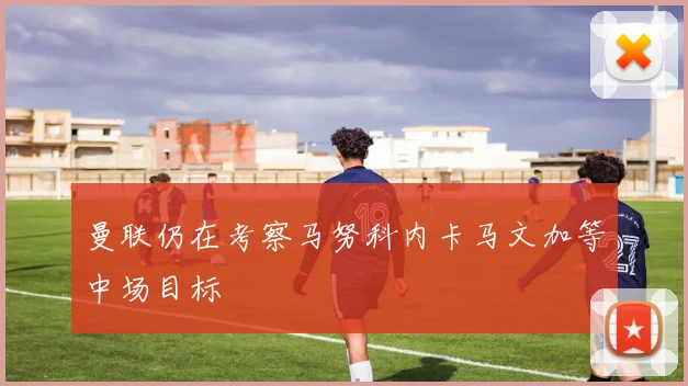 曼联仍在考察马努科内卡马文加等中场目标